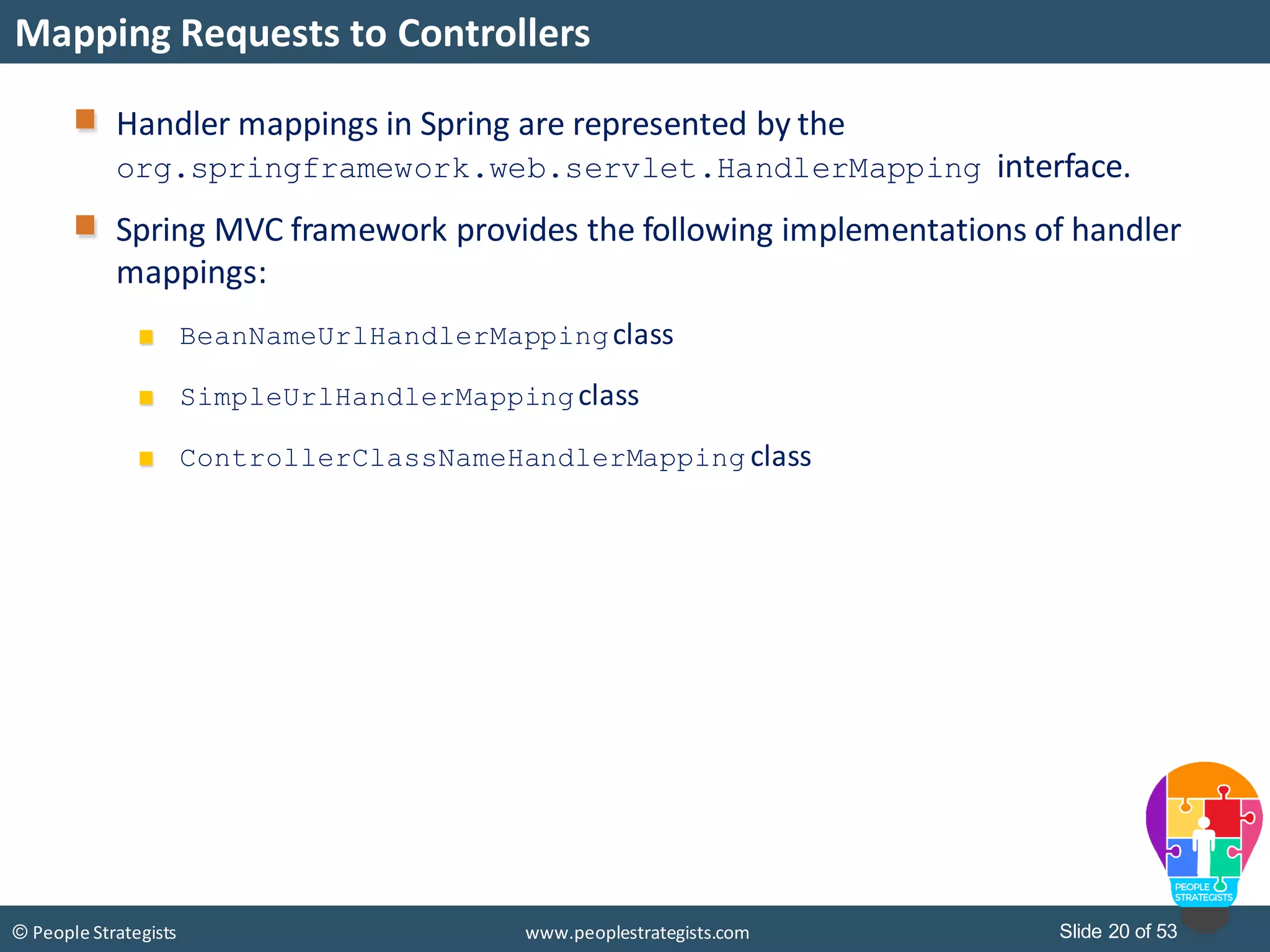 Slide 20 of 53© People Strategists www.peoplestrategists.com
Mapping Requests to Controllers
Handler mappings in Spring are represented by the
org.springframework.web.servlet.HandlerMapping interface.
Spring MVC framework provides the following implementations of handler
mappings:
BeanNameUrlHandlerMappingclass
SimpleUrlHandlerMappingclass
ControllerClassNameHandlerMapping class
 