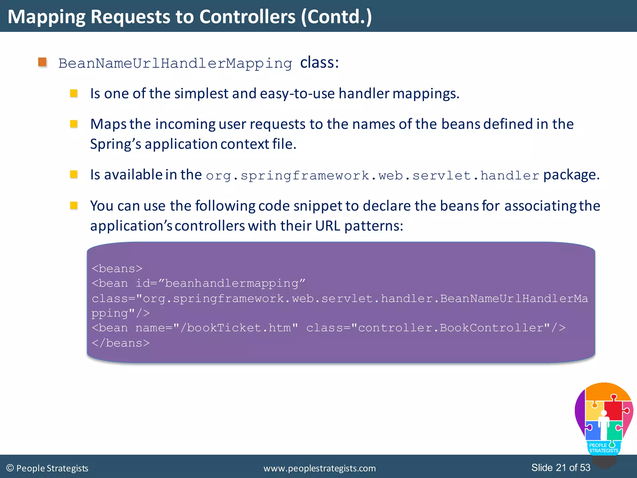 Slide 21 of 53© People Strategists www.peoplestrategists.com
Mapping Requests to Controllers (Contd.)
BeanNameUrlHandlerMapping class:
Is one of the simplest and easy-to-use handler mappings.
Maps the incoming user requests to the names of the beans defined in the
Spring’s applicationcontext file.
Is availablein the org.springframework.web.servlet.handler package.
You can use the following code snippet to declare the beans for associatingthe
application’scontrollers with their URL patterns:
<beans>
<bean id=”beanhandlermapping”
class="org.springframework.web.servlet.handler.BeanNameUrlHandlerMa
pping"/>
<bean name="/bookTicket.htm" class="controller.BookController"/>
</beans>
 