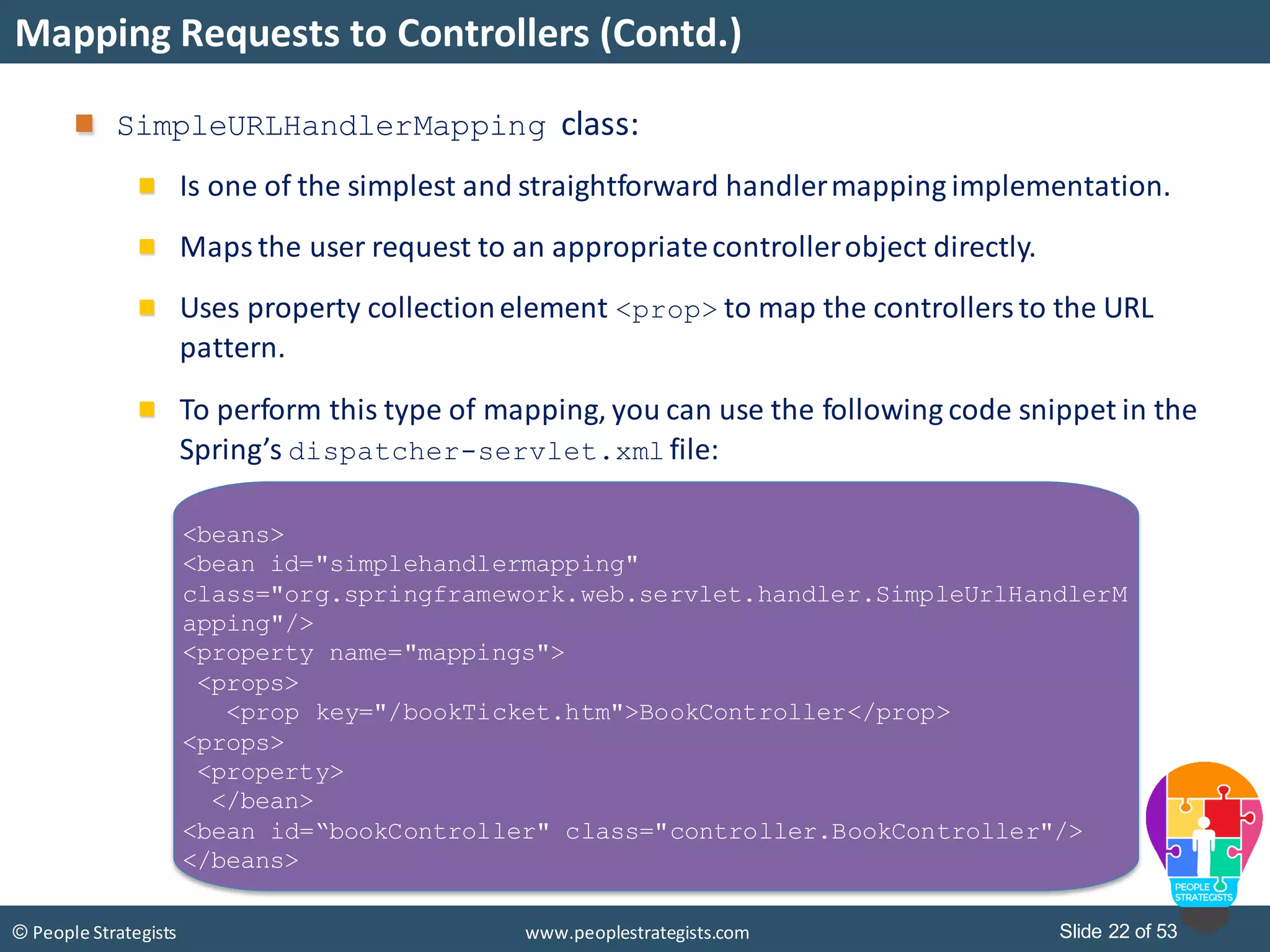 Slide 22 of 53© People Strategists www.peoplestrategists.com
Mapping Requests to Controllers (Contd.)
SimpleURLHandlerMapping class:
Is one of the simplest and straightforward handlermapping implementation.
Maps the user request to an appropriatecontrollerobject directly.
Uses property collectionelement <prop> to map the controllersto the URL
pattern.
To perform this type of mapping, you can use the following code snippet in the
Spring’s dispatcher-servlet.xml file:
<beans>
<bean id="simplehandlermapping"
class="org.springframework.web.servlet.handler.SimpleUrlHandlerM
apping"/>
<property name="mappings">
<props>
<prop key="/bookTicket.htm">BookController</prop>
<props>
<property>
</bean>
<bean id=“bookController" class="controller.BookController"/>
</beans>
 