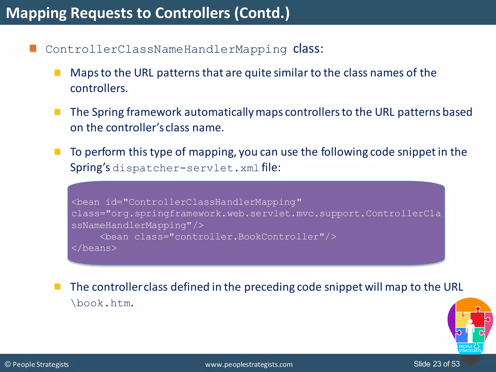Slide 23 of 53© People Strategists www.peoplestrategists.com
Mapping Requests to Controllers (Contd.)
ControllerClassNameHandlerMapping class:
Maps to the URL patterns that are quite similar to the class names of the
controllers.
The Spring framework automaticallymapscontrollersto the URL patternsbased
on the controller’sclass name.
To perform this type of mapping, you can use the following code snippet in the
Spring’s dispatcher-servlet.xml file:
The controllerclass defined in the preceding code snippet will map to the URL
book.htm.
<bean id="ControllerClassHandlerMapping"
class="org.springframework.web.servlet.mvc.support.ControllerCla
ssNameHandlerMapping"/>
<bean class="controller.BookController"/>
</beans>
 