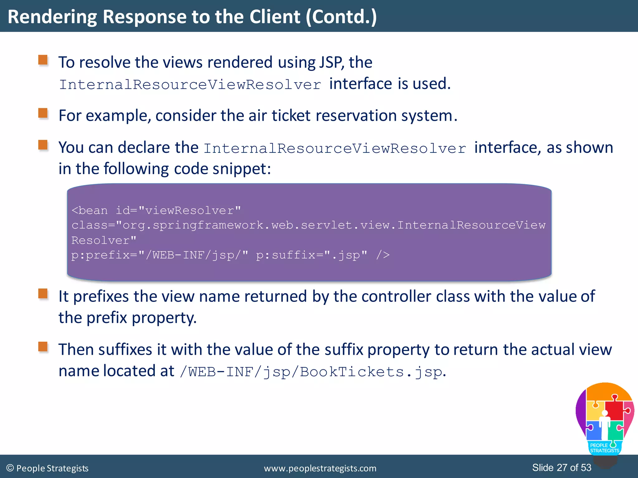 Slide 27 of 53© People Strategists www.peoplestrategists.com
Rendering Response to the Client (Contd.)
To resolve the views rendered using JSP, the
InternalResourceViewResolver interface is used.
For example, consider the air ticket reservation system.
You can declare the InternalResourceViewResolver interface, as shown
in the following code snippet:
It prefixes the view name returned by the controller class with the value of
the prefix property.
Then suffixes it with the value of the suffix property to return the actual view
name located at /WEB-INF/jsp/BookTickets.jsp.
<bean id="viewResolver"
class="org.springframework.web.servlet.view.InternalResourceView
Resolver"
p:prefix="/WEB-INF/jsp/" p:suffix=".jsp" />
 