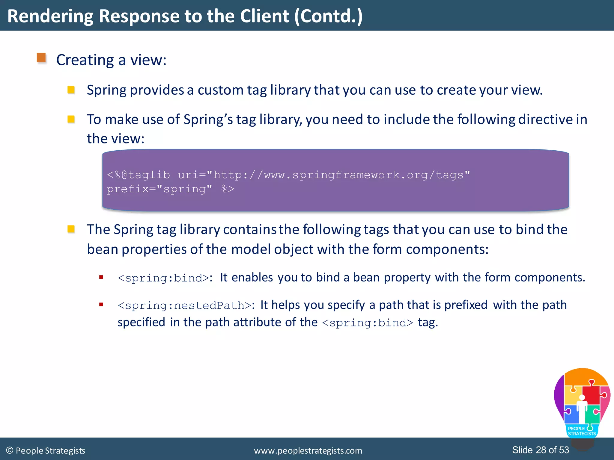 Slide 28 of 53© People Strategists www.peoplestrategists.com
Rendering Response to the Client (Contd.)
Creating a view:
Spring provides a custom tag library that you can use to create your view.
To make use of Spring’s tag library, you need to include the following directive in
the view:
The Spring tag library containsthe following tags that you can use to bind the
bean properties of the model object with the form components:
 <spring:bind>: It enables you to bind a bean property with the form components.
 <spring:nestedPath>: It helps you specify a path that is prefixed with the path
specified in the path attribute of the <spring:bind> tag.
<%@taglib uri="http://www.springframework.org/tags"
prefix="spring" %>
 