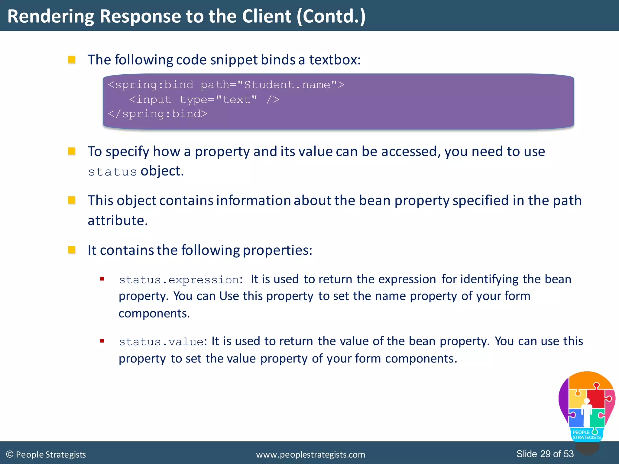 Slide 29 of 53© People Strategists www.peoplestrategists.com
Rendering Response to the Client (Contd.)
The following code snippet binds a textbox:
To specify how a property and its value can be accessed, you need to use
status object.
This object contains informationabout the bean property specified in the path
attribute.
It contains the following properties:
 status.expression: It is used to return the expression for identifying the bean
property. You can Use this property to set the name property of your form
components.
 status.value: It is used to return the value of the bean property. You can use this
property to set the value property of your form components.
<spring:bind path="Student.name">
<input type="text" />
</spring:bind>
 