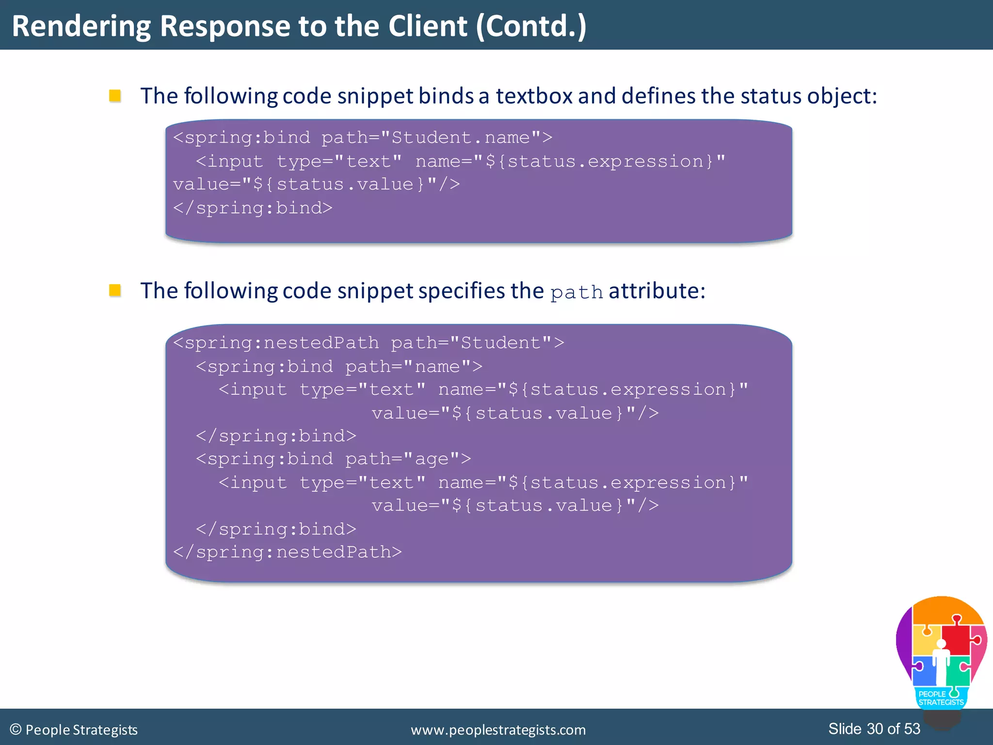 Slide 30 of 53© People Strategists www.peoplestrategists.com
Rendering Response to the Client (Contd.)
The following code snippet binds a textbox and defines the status object:
The following code snippet specifies the path attribute:
<spring:bind path="Student.name">
<input type="text" name="${status.expression}"
value="${status.value}"/>
</spring:bind>
<spring:nestedPath path="Student">
<spring:bind path="name">
<input type="text" name="${status.expression}"
value="${status.value}"/>
</spring:bind>
<spring:bind path="age">
<input type="text" name="${status.expression}"
value="${status.value}"/>
</spring:bind>
</spring:nestedPath>
 