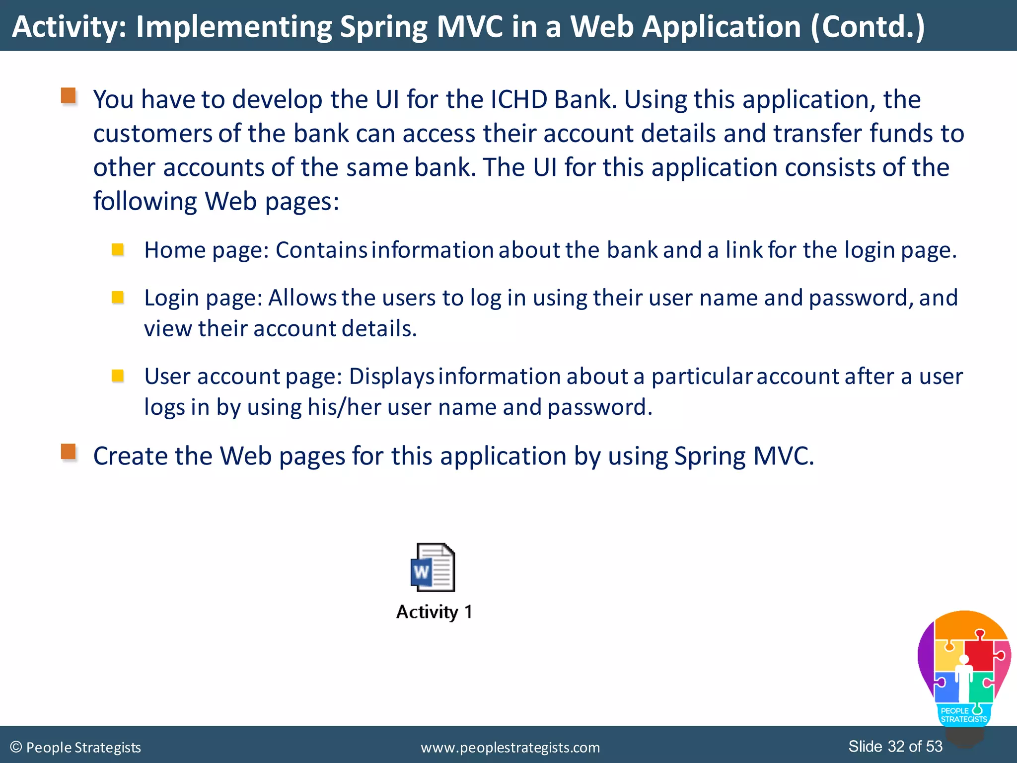 Slide 32 of 53© People Strategists www.peoplestrategists.com
Activity: Implementing Spring MVC in a Web Application (Contd.)
You have to develop the UI for the ICHD Bank. Using this application, the
customers of the bank can access their account details and transfer funds to
other accounts of the same bank. The UI for this application consists of the
following Web pages:
Home page: Containsinformationabout the bank and a link for the login page.
Login page: Allows the users to log in using their user name and password, and
view their account details.
User account page: Displaysinformation about a particularaccount after a user
logs in by using his/her user name and password.
Create the Web pages for this application by using Spring MVC.
 