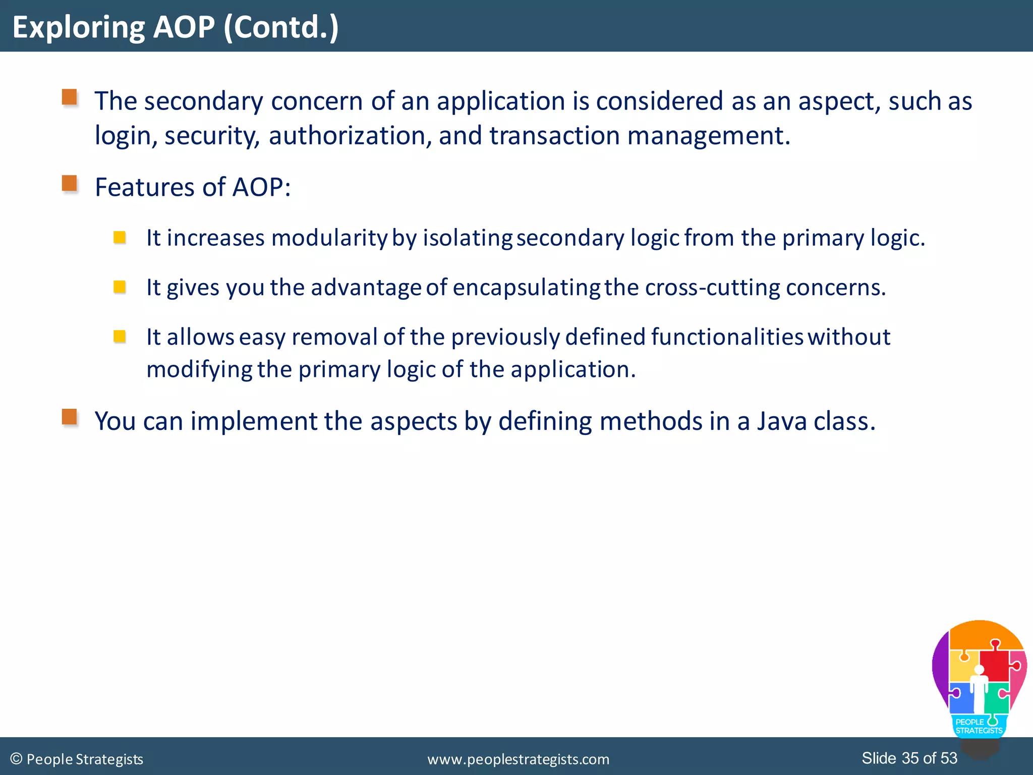 Slide 35 of 53© People Strategists www.peoplestrategists.com
Exploring AOP (Contd.)
The secondary concern of an application is considered as an aspect, such as
login, security, authorization, and transaction management.
Features of AOP:
It increases modularityby isolatingsecondary logic from the primary logic.
It gives you the advantageof encapsulatingthe cross-cutting concerns.
It allowseasy removal of the previously defined functionalitieswithout
modifying the primary logic of the application.
You can implement the aspects by defining methods in a Java class.
 