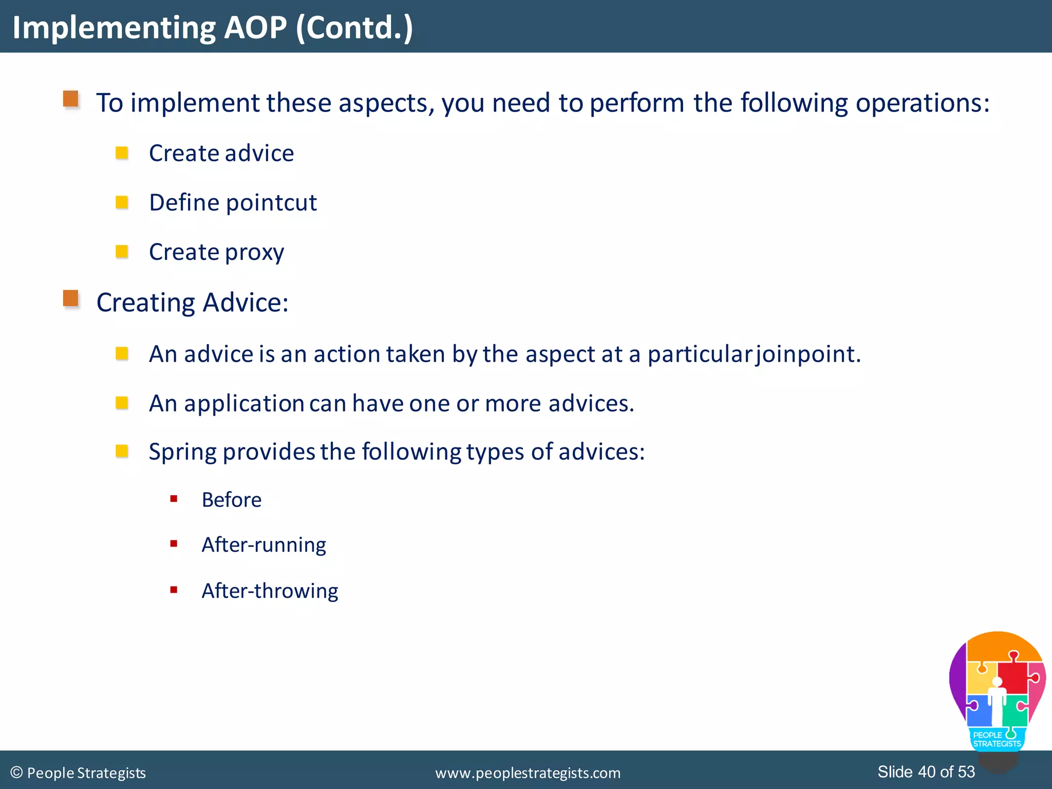 Slide 40 of 53© People Strategists www.peoplestrategists.com
Implementing AOP (Contd.)
To implement these aspects, you need to perform the following operations:
Create advice
Define pointcut
Create proxy
Creating Advice:
An advice is an action taken by the aspect at a particularjoinpoint.
An applicationcan have one or more advices.
Spring provides the following types of advices:
 Before
 After-running
 After-throwing
 