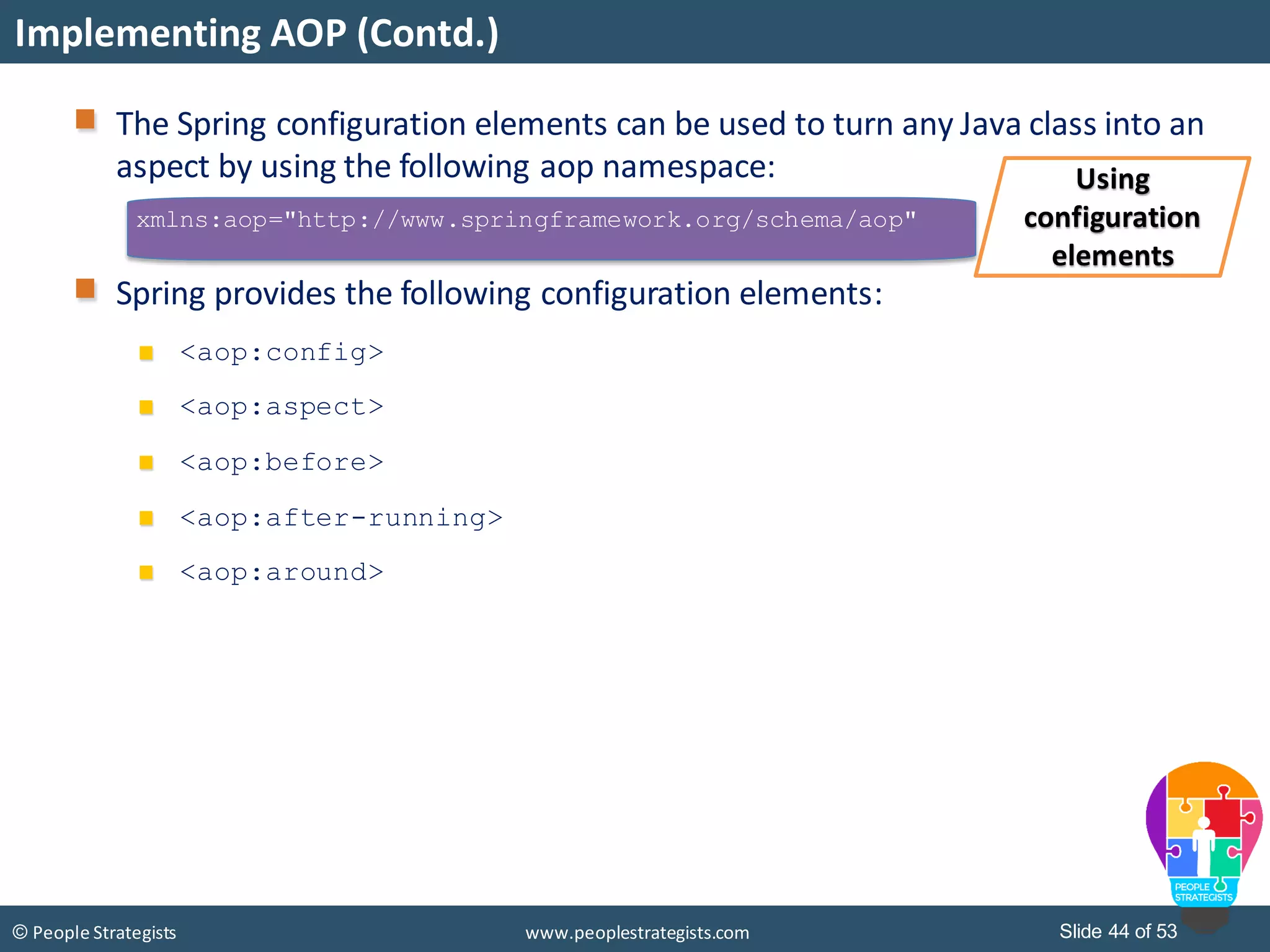 Slide 44 of 53© People Strategists www.peoplestrategists.com
Implementing AOP (Contd.)
xmlns:aop="http://www.springframework.org/schema/aop"
The Spring configuration elements can be used to turn any Java class into an
aspect by using the following aop namespace:
Spring provides the following configuration elements:
<aop:config>
<aop:aspect>
<aop:before>
<aop:after-running>
<aop:around>
Using
configuration
elements
 