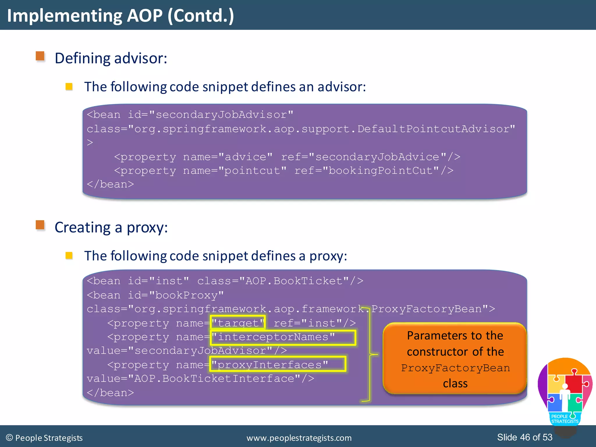 Slide 46 of 53© People Strategists www.peoplestrategists.com
Implementing AOP (Contd.)
<bean id="secondaryJobAdvisor"
class="org.springframework.aop.support.DefaultPointcutAdvisor"
>
<property name="advice" ref="secondaryJobAdvice"/>
<property name="pointcut" ref="bookingPointCut"/>
</bean>
Defining advisor:
The following code snippet defines an advisor:
Creating a proxy:
The following code snippet defines a proxy:
<bean id="inst" class="AOP.BookTicket"/>
<bean id="bookProxy"
class="org.springframework.aop.framework.ProxyFactoryBean">
<property name="target" ref="inst"/>
<property name="interceptorNames"
value="secondaryJobAdvisor"/>
<property name="proxyInterfaces"
value="AOP.BookTicketInterface"/>
</bean>
Parameters to the
constructor of the
ProxyFactoryBean
class
 