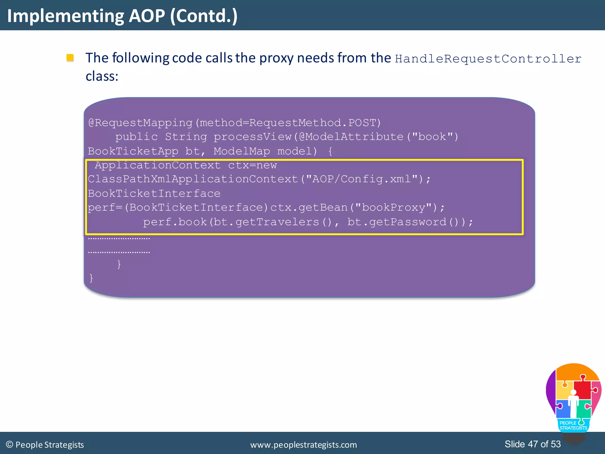 Slide 47 of 53© People Strategists www.peoplestrategists.com
Implementing AOP (Contd.)
@RequestMapping(method=RequestMethod.POST)
public String processView(@ModelAttribute("book")
BookTicketApp bt, ModelMap model) {
ApplicationContext ctx=new
ClassPathXmlApplicationContext("AOP/Config.xml");
BookTicketInterface
perf=(BookTicketInterface)ctx.getBean("bookProxy");
perf.book(bt.getTravelers(), bt.getPassword());
………………………
………………………
}
}
The following code calls the proxy needs from the HandleRequestController
class:
 