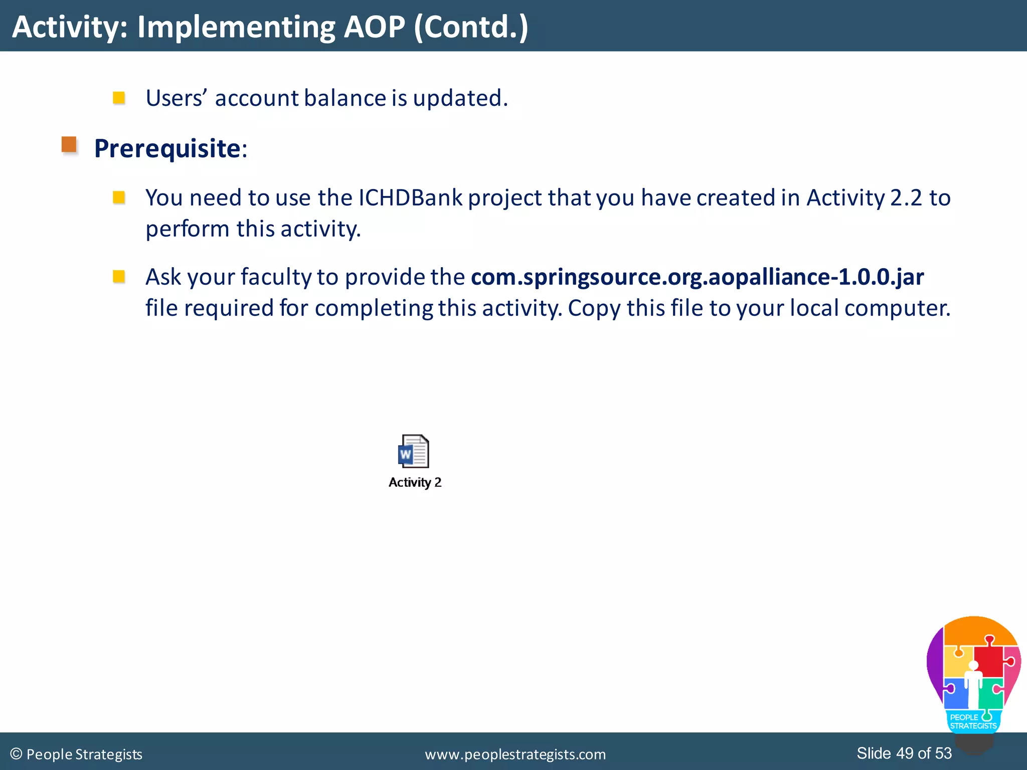 Slide 49 of 53© People Strategists www.peoplestrategists.com
Activity: Implementing AOP (Contd.)
Users’ account balance is updated.
Prerequisite:
You need to use the ICHDBank project that you have created in Activity 2.2 to
perform this activity.
Ask your faculty to provide the com.springsource.org.aopalliance-1.0.0.jar
file required for completing this activity. Copy this file to your local computer.
 