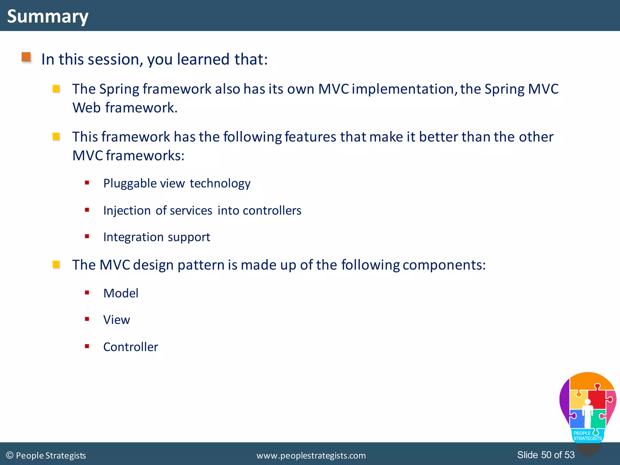 Slide 50 of 53© People Strategists www.peoplestrategists.com
Summary
In this session, you learned that:
The Spring framework also has its own MVC implementation,the Spring MVC
Web framework.
This framework has the following features that make it better than the other
MVC frameworks:
 Pluggable view technology
 Injection of services into controllers
 Integration support
The MVC design pattern is made up of the following components:
 Model
 View
 Controller
 
