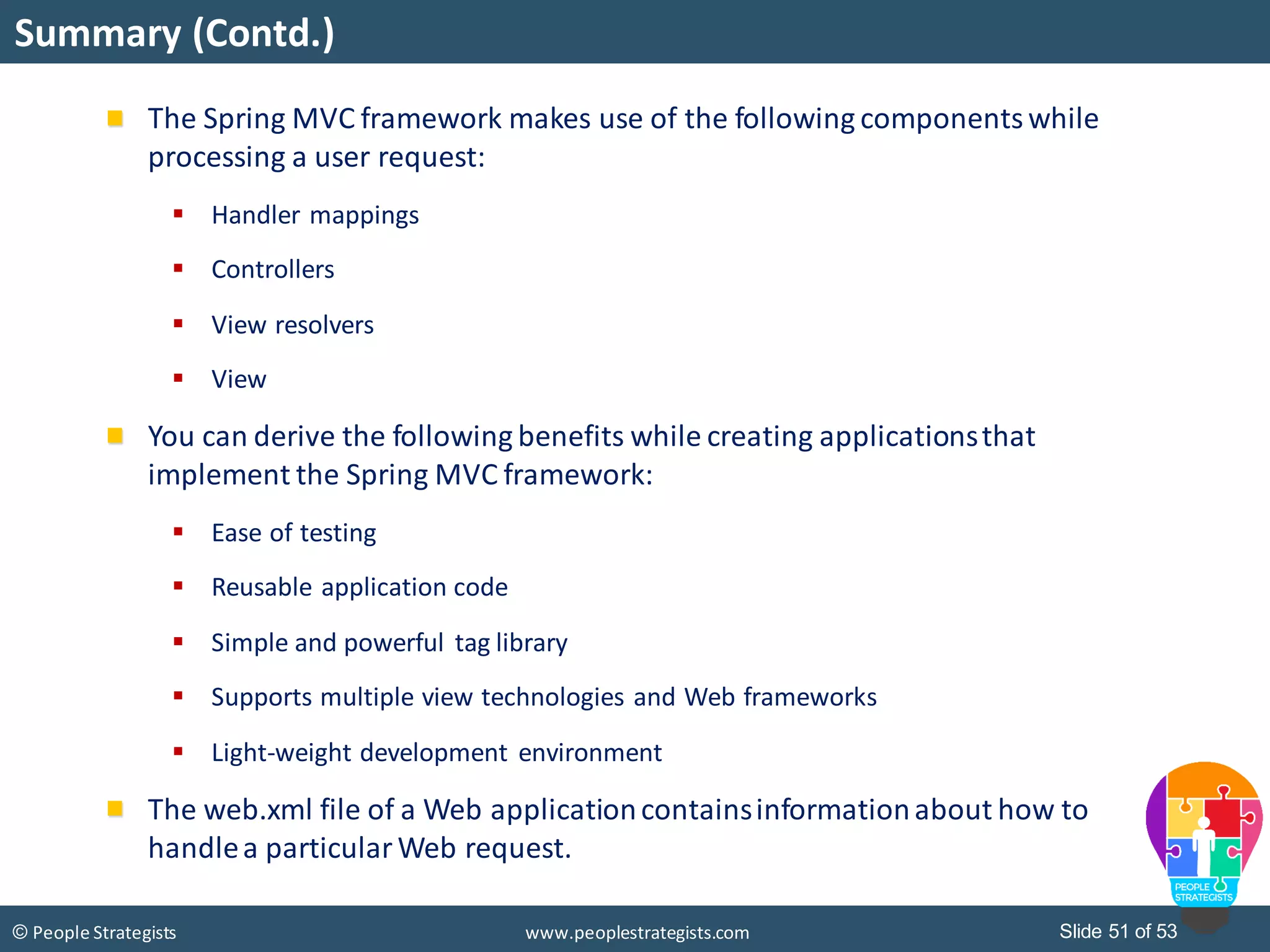 Slide 51 of 53© People Strategists www.peoplestrategists.com
Summary (Contd.)
The Spring MVC framework makes use of the following componentswhile
processing a user request:
 Handler mappings
 Controllers
 View resolvers
 View
You can derive the following benefits while creating applicationsthat
implement the Spring MVC framework:
 Ease of testing
 Reusable application code
 Simple and powerful tag library
 Supports multiple view technologies and Web frameworks
 Light-weight development environment
The web.xml file of a Web applicationcontainsinformationabout how to
handlea particularWeb request.
 