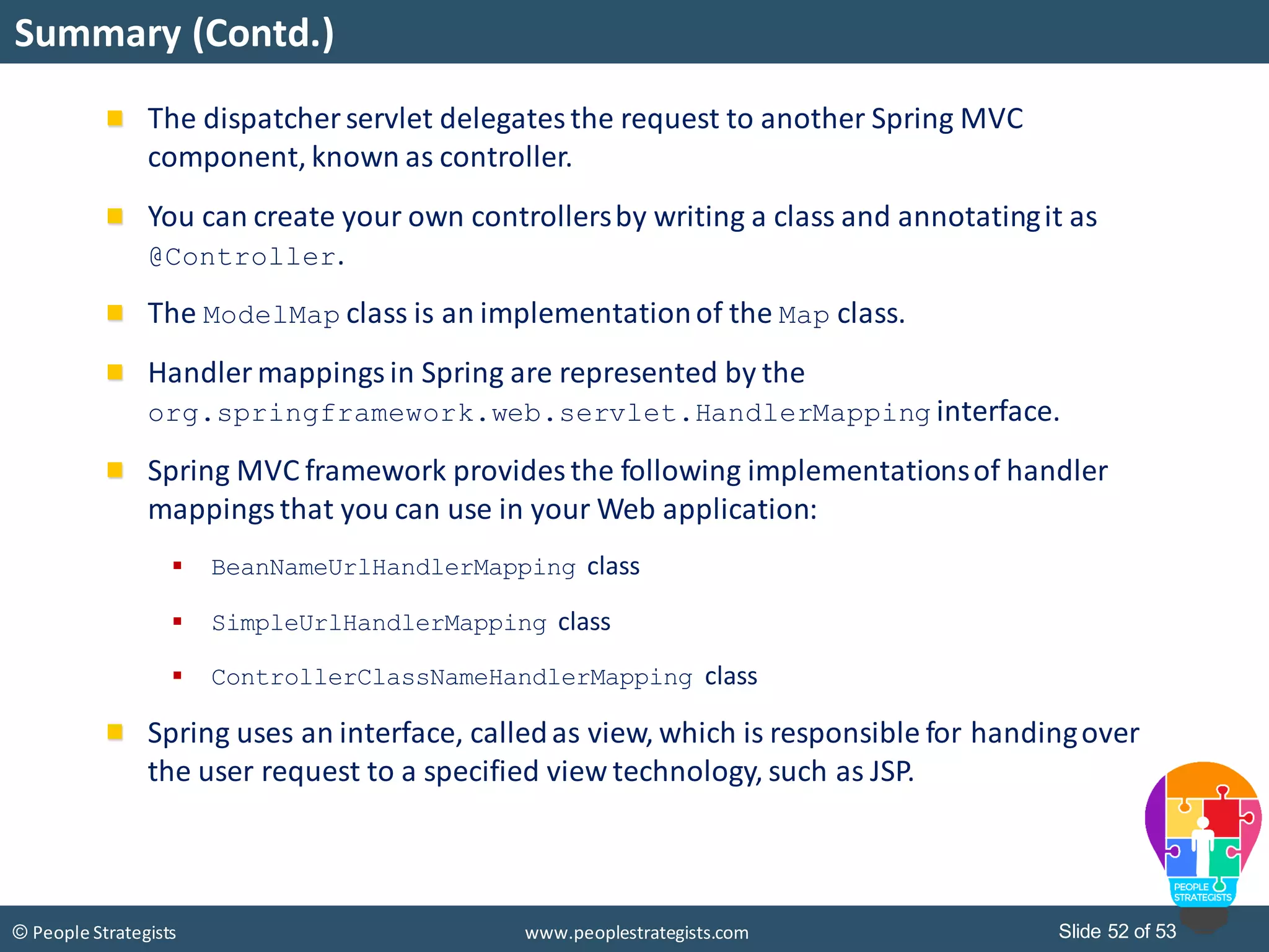 Slide 52 of 53© People Strategists www.peoplestrategists.com
Summary (Contd.)
The dispatcher servlet delegatesthe request to another Spring MVC
component, known as controller.
You can create your own controllersby writing a class and annotatingit as
@Controller.
The ModelMap class is an implementationof the Map class.
Handler mappings in Spring are represented by the
org.springframework.web.servlet.HandlerMapping interface.
Spring MVC framework provides the following implementationsof handler
mappingsthat you can use in your Web application:
 BeanNameUrlHandlerMapping class
 SimpleUrlHandlerMapping class
 ControllerClassNameHandlerMapping class
Spring uses an interface, calledas view, which is responsible for handingover
the user request to a specified view technology, such as JSP.
 
