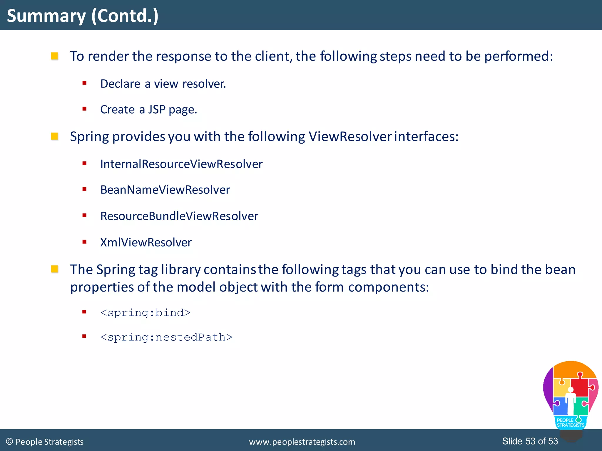 Slide 53 of 53© People Strategists www.peoplestrategists.com
Summary (Contd.)
To render the response to the client, the following steps need to be performed:
 Declare a view resolver.
 Create a JSP page.
Spring provides you with the following ViewResolverinterfaces:
 InternalResourceViewResolver
 BeanNameViewResolver
 ResourceBundleViewResolver
 XmlViewResolver
The Spring tag library containsthe following tags that you can use to bind the bean
properties of the model object with the form components:
 <spring:bind>
 <spring:nestedPath>
 