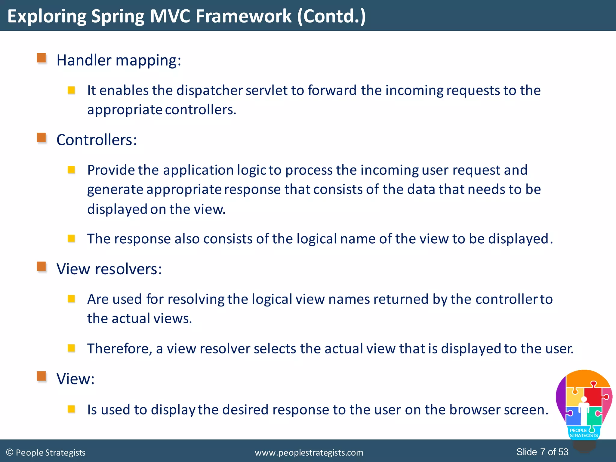Slide 7 of 53© People Strategists www.peoplestrategists.com
Exploring Spring MVC Framework (Contd.)
Handler mapping:
It enables the dispatcher servlet to forward the incoming requests to the
appropriatecontrollers.
Controllers:
Provide the application logicto process the incoming user request and
generate appropriateresponse that consists of the data that needs to be
displayedon the view.
The response also consists of the logical name of the view to be displayed.
View resolvers:
Are used for resolving the logical view names returned by the controllerto
the actual views.
Therefore, a view resolver selects the actual view that is displayedto the user.
View:
Is used to displaythe desired response to the user on the browser screen.
 