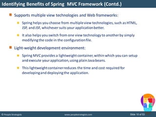 Slide 10 of 53© People Strategists www.peoplestrategists.com
Identifying Benefits of Spring MVC Framework (Contd.)
Supports multiple view technologies and Web frameworks:
Spring helps you choose from multipleview technologies, such as HTML,
JSP, and JSF, whichever suits your applicationbetter.
It also helps you switch from one view technology to another by simply
modifying the code in the configurationfile.
Light-weight development environment:
Spring MVC provides a lightweight container,within which you can setup
and execute your application,using plainJavabeans.
This lightweightcontainerreduces the time and cost required for
developingand deploying the application.
 