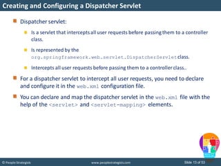 Slide 13 of 53© People Strategists www.peoplestrategists.com
Creating and Configuring a Dispatcher Servlet
Dispatcher servlet:
Is a servlet that interceptsall user requests before passing them to a controller
class.
Is represented by the
org.springframework.web.servlet.DispatcherServletclass.
Intercepts all user requests before passing them to a controller class..
For a dispatcher servlet to intercept all user requests, you need to declare
and configure it in the web.xml configuration file.
You can declare and map the dispatcher servlet in the web.xml file with the
help of the <servlet> and <servlet-mapping> elements.
 