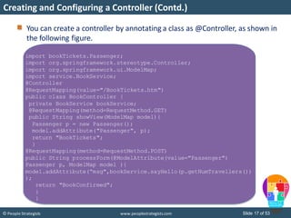 Slide 17 of 53© People Strategists www.peoplestrategists.com
Creating and Configuring a Controller (Contd.)
You can create a controller by annotating a class as @Controller, as shown in
the following figure.
import bookTickets.Passenger;
import org.springframework.stereotype.Controller;
import org.springframework.ui.ModelMap;
import service.BookService;
@Controller
@RequestMapping(value="/BookTickets.htm")
public class BookController {
private BookService bookService;
@RequestMapping(method=RequestMethod.GET)
public String showView(ModelMap model){
Passenger p = new Passenger();
model.addAttribute("Passenger", p);
return "BookTickets";
}
@RequestMapping(method=RequestMethod.POST)
public String processForm(@ModelAttribute(value="Passenger")
Passenger p, ModelMap model ){
model.addAttribute(“msg",bookService.sayHello(p.getNumTravellers())
);
return "BookConfirmed";
}
}
 