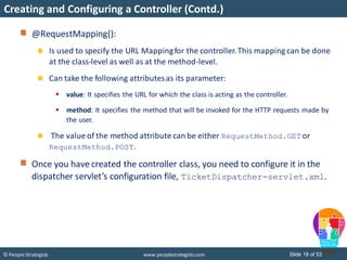 Slide 18 of 53© People Strategists www.peoplestrategists.com
Creating and Configuring a Controller (Contd.)
@RequestMapping():
Is used to specify the URL Mappingfor the controller.This mapping can be done
at the class-level as well as at the method-level.
Can take the following attributesas its parameter:
 value: It specifies the URL for which the class is acting as the controller.
 method: It specifies the method that will be invoked for the HTTP requests made by
the user.
The value of the method attribute can be either RequestMethod.GET or
RequestMethod.POST.
Once you have created the controller class, you need to configure it in the
dispatcher servlet’s configuration file, TicketDispatcher-servlet.xml.
 