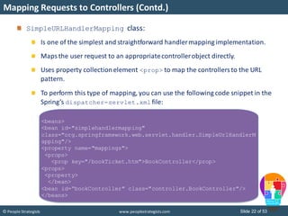Slide 22 of 53© People Strategists www.peoplestrategists.com
Mapping Requests to Controllers (Contd.)
SimpleURLHandlerMapping class:
Is one of the simplest and straightforward handlermapping implementation.
Maps the user request to an appropriatecontrollerobject directly.
Uses property collectionelement <prop> to map the controllersto the URL
pattern.
To perform this type of mapping, you can use the following code snippet in the
Spring’s dispatcher-servlet.xml file:
<beans>
<bean id="simplehandlermapping"
class="org.springframework.web.servlet.handler.SimpleUrlHandlerM
apping"/>
<property name="mappings">
<props>
<prop key="/bookTicket.htm">BookController</prop>
<props>
<property>
</bean>
<bean id=“bookController" class="controller.BookController"/>
</beans>
 