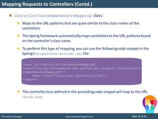 Slide 23 of 53© People Strategists www.peoplestrategists.com
Mapping Requests to Controllers (Contd.)
ControllerClassNameHandlerMapping class:
Maps to the URL patterns that are quite similar to the class names of the
controllers.
The Spring framework automaticallymapscontrollersto the URL patternsbased
on the controller’sclass name.
To perform this type of mapping, you can use the following code snippet in the
Spring’s dispatcher-servlet.xml file:
The controllerclass defined in the preceding code snippet will map to the URL
book.htm.
<bean id="ControllerClassHandlerMapping"
class="org.springframework.web.servlet.mvc.support.ControllerCla
ssNameHandlerMapping"/>
<bean class="controller.BookController"/>
</beans>
 