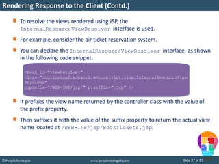 Slide 27 of 53© People Strategists www.peoplestrategists.com
Rendering Response to the Client (Contd.)
To resolve the views rendered using JSP, the
InternalResourceViewResolver interface is used.
For example, consider the air ticket reservation system.
You can declare the InternalResourceViewResolver interface, as shown
in the following code snippet:
It prefixes the view name returned by the controller class with the value of
the prefix property.
Then suffixes it with the value of the suffix property to return the actual view
name located at /WEB-INF/jsp/BookTickets.jsp.
<bean id="viewResolver"
class="org.springframework.web.servlet.view.InternalResourceView
Resolver"
p:prefix="/WEB-INF/jsp/" p:suffix=".jsp" />
 