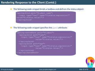 Slide 30 of 53© People Strategists www.peoplestrategists.com
Rendering Response to the Client (Contd.)
The following code snippet binds a textbox and defines the status object:
The following code snippet specifies the path attribute:
<spring:bind path="Student.name">
<input type="text" name="${status.expression}"
value="${status.value}"/>
</spring:bind>
<spring:nestedPath path="Student">
<spring:bind path="name">
<input type="text" name="${status.expression}"
value="${status.value}"/>
</spring:bind>
<spring:bind path="age">
<input type="text" name="${status.expression}"
value="${status.value}"/>
</spring:bind>
</spring:nestedPath>
 