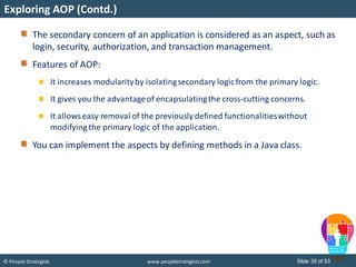 Slide 35 of 53© People Strategists www.peoplestrategists.com
Exploring AOP (Contd.)
The secondary concern of an application is considered as an aspect, such as
login, security, authorization, and transaction management.
Features of AOP:
It increases modularityby isolatingsecondary logic from the primary logic.
It gives you the advantageof encapsulatingthe cross-cutting concerns.
It allowseasy removal of the previously defined functionalitieswithout
modifying the primary logic of the application.
You can implement the aspects by defining methods in a Java class.
 