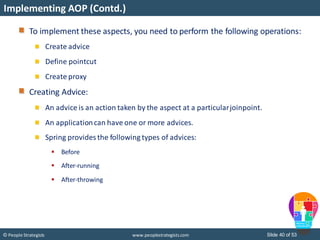 Slide 40 of 53© People Strategists www.peoplestrategists.com
Implementing AOP (Contd.)
To implement these aspects, you need to perform the following operations:
Create advice
Define pointcut
Create proxy
Creating Advice:
An advice is an action taken by the aspect at a particularjoinpoint.
An applicationcan have one or more advices.
Spring provides the following types of advices:
 Before
 After-running
 After-throwing
 