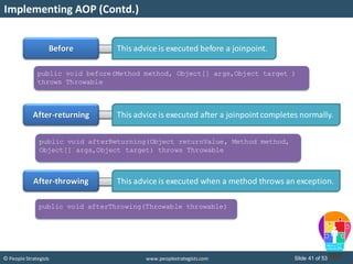 Slide 41 of 53© People Strategists www.peoplestrategists.com
Implementing AOP (Contd.)
Before
After-returning
After-throwing
This advice is executed before a joinpoint.
This advice is executed after a joinpointcompletes normally.
This advice is executed when a method throws an exception.
public void before(Method method, Object[] args,Object target )
throws Throwable
public void afterReturning(Object returnValue, Method method,
Object[] args,Object target) throws Throwable
public void afterThrowing(Throwable throwable)
 