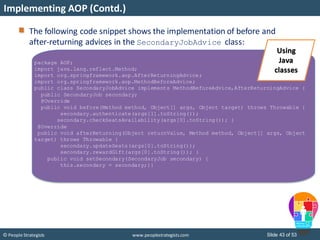 Slide 43 of 53© People Strategists www.peoplestrategists.com
Implementing AOP (Contd.)
package AOP;
import java.lang.reflect.Method;
import org.springframework.aop.AfterReturningAdvice;
import org.springframework.aop.MethodBeforeAdvice;
public class SecondaryJobAdvice implements MethodBeforeAdvice,AfterReturningAdvice {
public SecondaryJob secondary;
@Override
public void before(Method method, Object[] args, Object target) throws Throwable {
secondary.authenticate(args[1].toString());
secondary.checkSeatsAvailability(args[0].toString()); }
@Override
public void afterReturning(Object returnValue, Method method, Object[] args, Object
target) throws Throwable {
secondary.updateSeats(args[0].toString());
secondary.rewardGift(args[0].toString()); }
public void setSecondary(SecondaryJob secondary) {
this.secondary = secondary;}}
The following code snippet shows the implementation of before and
after-returning advices in the SecondaryJobAdvice class:
Using
Java
classes
 