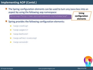 Slide 44 of 53© People Strategists www.peoplestrategists.com
Implementing AOP (Contd.)
xmlns:aop="http://www.springframework.org/schema/aop"
The Spring configuration elements can be used to turn any Java class into an
aspect by using the following aop namespace:
Spring provides the following configuration elements:
<aop:config>
<aop:aspect>
<aop:before>
<aop:after-running>
<aop:around>
Using
configuration
elements
 
