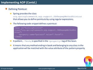 Slide 45 of 53© People Strategists www.peoplestrategists.com
Implementing AOP (Contd.)
<bean id="bookingPointCut"
class="org.springframework.aop.support.JdkRegexpMethodPoi
ntcut">
<property name="pattern" value=".*book"/>
</bean>
Defining Pointcut:
Spring provides the class
org.springframework.aop.support.JdkRegexpMethodPointcut
that allowsyou to define pointcutsby using regular expressions.
The following code snippet defines a pointcut:
A pattern, .*book, is specified in the <property> tag of the bean.
It means that any method ending in book and belonging to any class in the
applicationwill be matched with the value attributeof the patternproperty.
 
