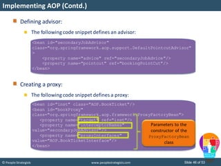 Slide 46 of 53© People Strategists www.peoplestrategists.com
Implementing AOP (Contd.)
<bean id="secondaryJobAdvisor"
class="org.springframework.aop.support.DefaultPointcutAdvisor"
>
<property name="advice" ref="secondaryJobAdvice"/>
<property name="pointcut" ref="bookingPointCut"/>
</bean>
Defining advisor:
The following code snippet defines an advisor:
Creating a proxy:
The following code snippet defines a proxy:
<bean id="inst" class="AOP.BookTicket"/>
<bean id="bookProxy"
class="org.springframework.aop.framework.ProxyFactoryBean">
<property name="target" ref="inst"/>
<property name="interceptorNames"
value="secondaryJobAdvisor"/>
<property name="proxyInterfaces"
value="AOP.BookTicketInterface"/>
</bean>
Parameters to the
constructor of the
ProxyFactoryBean
class
 