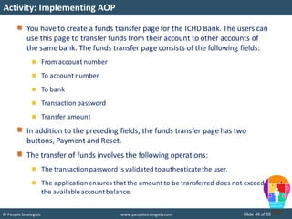 Slide 48 of 53© People Strategists www.peoplestrategists.com
Activity: Implementing AOP
You have to create a funds transfer page for the ICHD Bank. The users can
use this page to transfer funds from their account to other accounts of
the same bank. The funds transfer page consists of the following fields:
From account number
To account number
To bank
Transactionpassword
Transfer amount
In addition to the preceding fields, the funds transfer page has two
buttons, Payment and Reset.
The transfer of funds involves the following operations:
The transactionpassword is validated toauthenticatethe user.
The applicationensures that the amount to be transferred does not exceed
the availableaccountbalance.
 