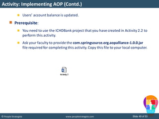 Slide 49 of 53© People Strategists www.peoplestrategists.com
Activity: Implementing AOP (Contd.)
Users’ account balance is updated.
Prerequisite:
You need to use the ICHDBank project that you have created in Activity 2.2 to
perform this activity.
Ask your faculty to provide the com.springsource.org.aopalliance-1.0.0.jar
file required for completing this activity. Copy this file to your local computer.
 