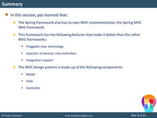 Slide 50 of 53© People Strategists www.peoplestrategists.com
Summary
In this session, you learned that:
The Spring framework also has its own MVC implementation,the Spring MVC
Web framework.
This framework has the following features that make it better than the other
MVC frameworks:
 Pluggable view technology
 Injection of services into controllers
 Integration support
The MVC design pattern is made up of the following components:
 Model
 View
 Controller
 