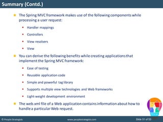 Slide 51 of 53© People Strategists www.peoplestrategists.com
Summary (Contd.)
The Spring MVC framework makes use of the following componentswhile
processing a user request:
 Handler mappings
 Controllers
 View resolvers
 View
You can derive the following benefits while creating applicationsthat
implement the Spring MVC framework:
 Ease of testing
 Reusable application code
 Simple and powerful tag library
 Supports multiple view technologies and Web frameworks
 Light-weight development environment
The web.xml file of a Web applicationcontainsinformationabout how to
handlea particularWeb request.
 