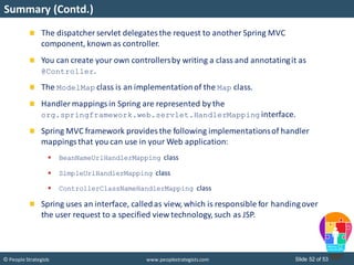 Slide 52 of 53© People Strategists www.peoplestrategists.com
Summary (Contd.)
The dispatcher servlet delegatesthe request to another Spring MVC
component, known as controller.
You can create your own controllersby writing a class and annotatingit as
@Controller.
The ModelMap class is an implementationof the Map class.
Handler mappings in Spring are represented by the
org.springframework.web.servlet.HandlerMapping interface.
Spring MVC framework provides the following implementationsof handler
mappingsthat you can use in your Web application:
 BeanNameUrlHandlerMapping class
 SimpleUrlHandlerMapping class
 ControllerClassNameHandlerMapping class
Spring uses an interface, calledas view, which is responsible for handingover
the user request to a specified view technology, such as JSP.
 