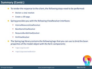 Slide 53 of 53© People Strategists www.peoplestrategists.com
Summary (Contd.)
To render the response to the client, the following steps need to be performed:
 Declare a view resolver.
 Create a JSP page.
Spring provides you with the following ViewResolverinterfaces:
 InternalResourceViewResolver
 BeanNameViewResolver
 ResourceBundleViewResolver
 XmlViewResolver
The Spring tag library containsthe following tags that you can use to bind the bean
properties of the model object with the form components:
 <spring:bind>
 <spring:nestedPath>
 
