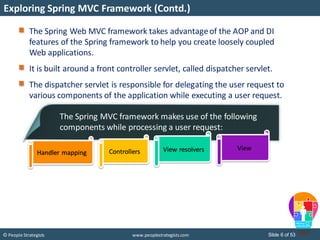 Slide 6 of 53© People Strategists www.peoplestrategists.com
The Spring Web MVC framework takes advantageof the AOP and DI
features of the Spring framework to help you create loosely coupled
Web applications.
It is built around a front controller servlet, called dispatcher servlet.
The dispatcher servlet is responsible for delegating the user request to
various components of the application while executing a user request.
Exploring Spring MVC Framework (Contd.)
The Spring MVC framework makes use of the following
components while processing a user request:
Handler mapping Controllers View resolvers View
 