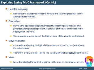 Slide 7 of 53© People Strategists www.peoplestrategists.com
Exploring Spring MVC Framework (Contd.)
Handler mapping:
It enables the dispatcher servlet to forward the incoming requests to the
appropriatecontrollers.
Controllers:
Provide the application logicto process the incoming user request and
generate appropriateresponse that consists of the data that needs to be
displayedon the view.
The response also consists of the logical name of the view to be displayed.
View resolvers:
Are used for resolving the logical view names returned by the controllerto
the actual views.
Therefore, a view resolver selects the actual view that is displayedto the user.
View:
Is used to displaythe desired response to the user on the browser screen.
 