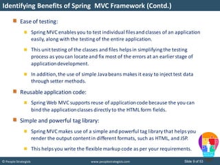 Slide 9 of 53© People Strategists www.peoplestrategists.com
Identifying Benefits of Spring MVC Framework (Contd.)
Ease of testing:
Spring MVC enables you to test individual filesand classes of an application
easily, along with the testing of the entire application.
This unit testing of the classes and files helpsin simplifying the testing
process as you can locate and fix most of the errors at an earlier stage of
applicationdevelopment.
In addition,the use of simple Javabeans makes it easy to inject test data
through setter methods.
Reusable application code:
Spring Web MVC supports reuse of applicationcode because the you can
bind the applicationclasses directly to the HTML form fields.
Simple and powerful tag library:
Spring MVC makes use of a simple and powerful tag library that helps you
render the output contentin different formats, such as HTML, and JSP.
This helpsyou write the flexible markup code as per your requirements.
 