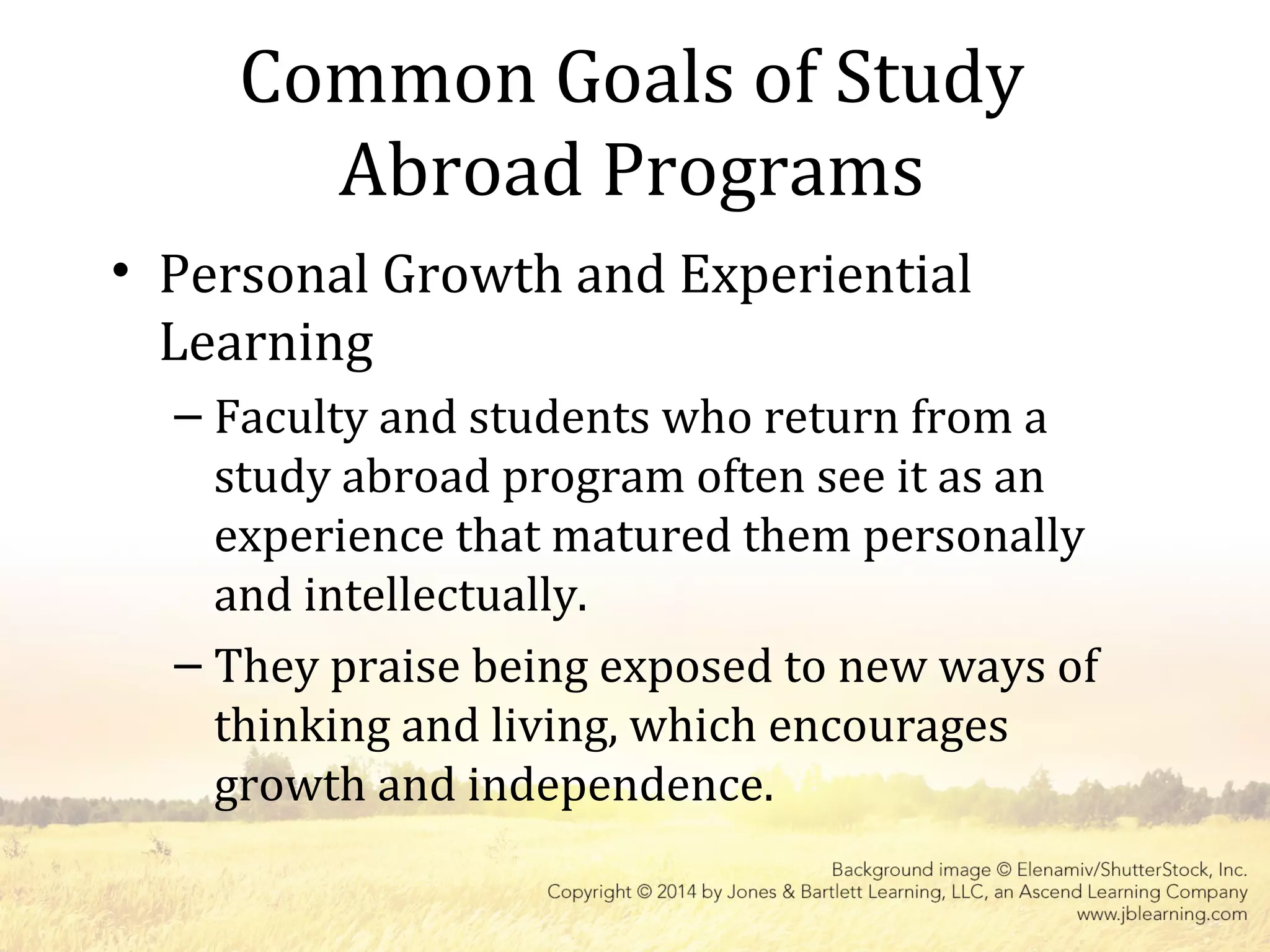 Common Goals of Study
Abroad Programs
• Personal Growth and Experiential
Learning
– Faculty and students who return from a
study abroad program often see it as an
experience that matured them personally
and intellectually.
– They praise being exposed to new ways of
thinking and living, which encourages
growth and independence.
 