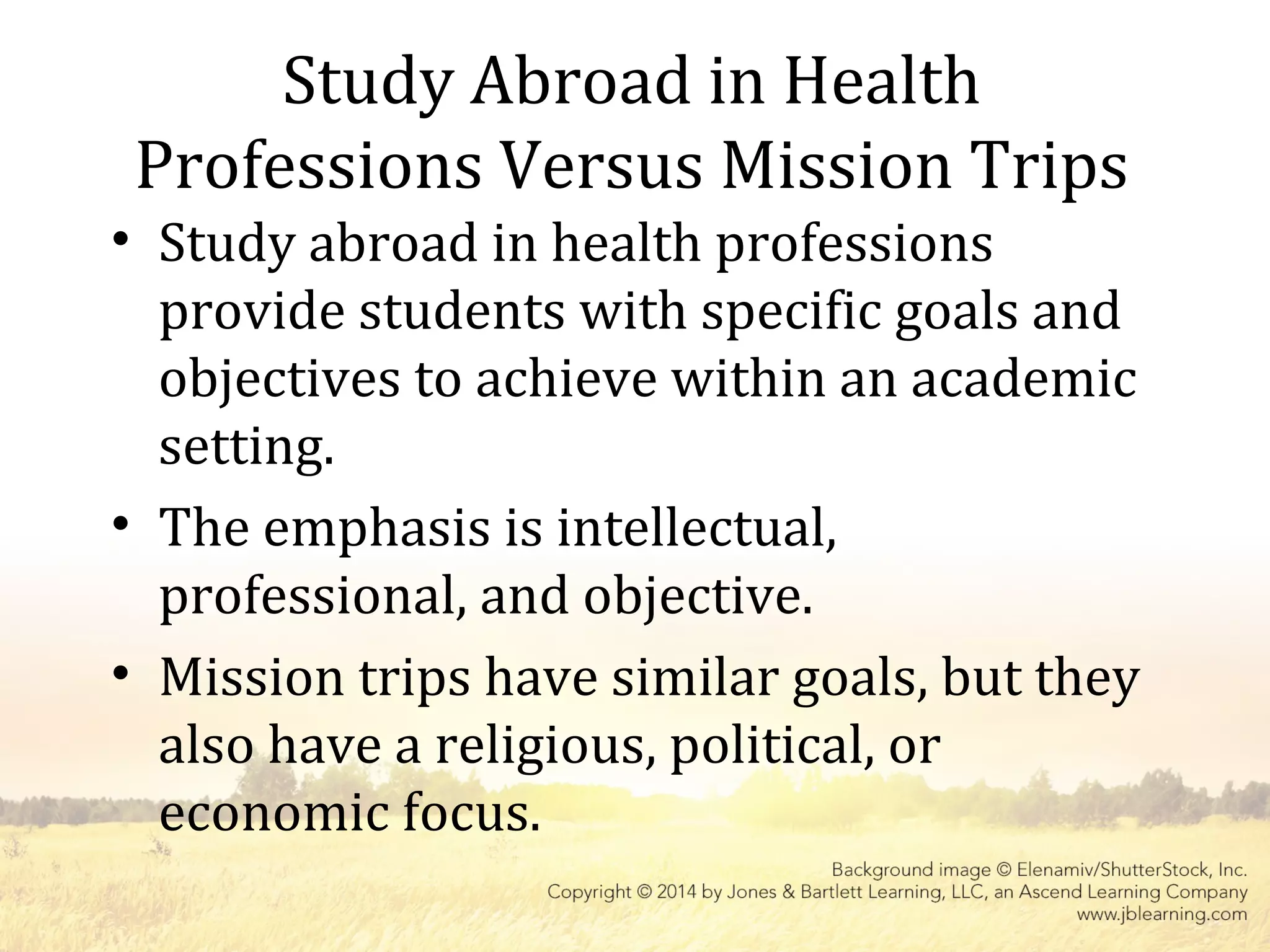 Study Abroad in Health
Professions Versus Mission Trips
• Study abroad in health professions
provide students with specific goals and
objectives to achieve within an academic
setting.
• The emphasis is intellectual,
professional, and objective.
• Mission trips have similar goals, but they
also have a religious, political, or
economic focus.
 