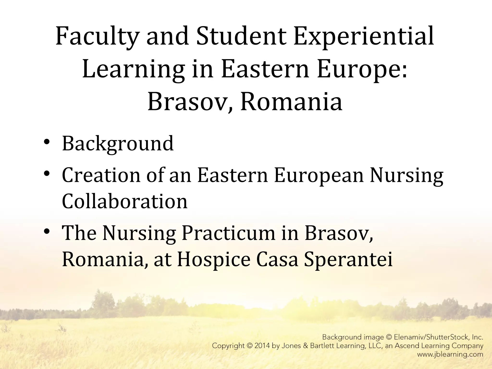 Faculty and Student Experiential
Learning in Eastern Europe:
Brasov, Romania
• Background
• Creation of an Eastern European Nursing
Collaboration
• The Nursing Practicum in Brasov,
Romania, at Hospice Casa Sperantei
 
