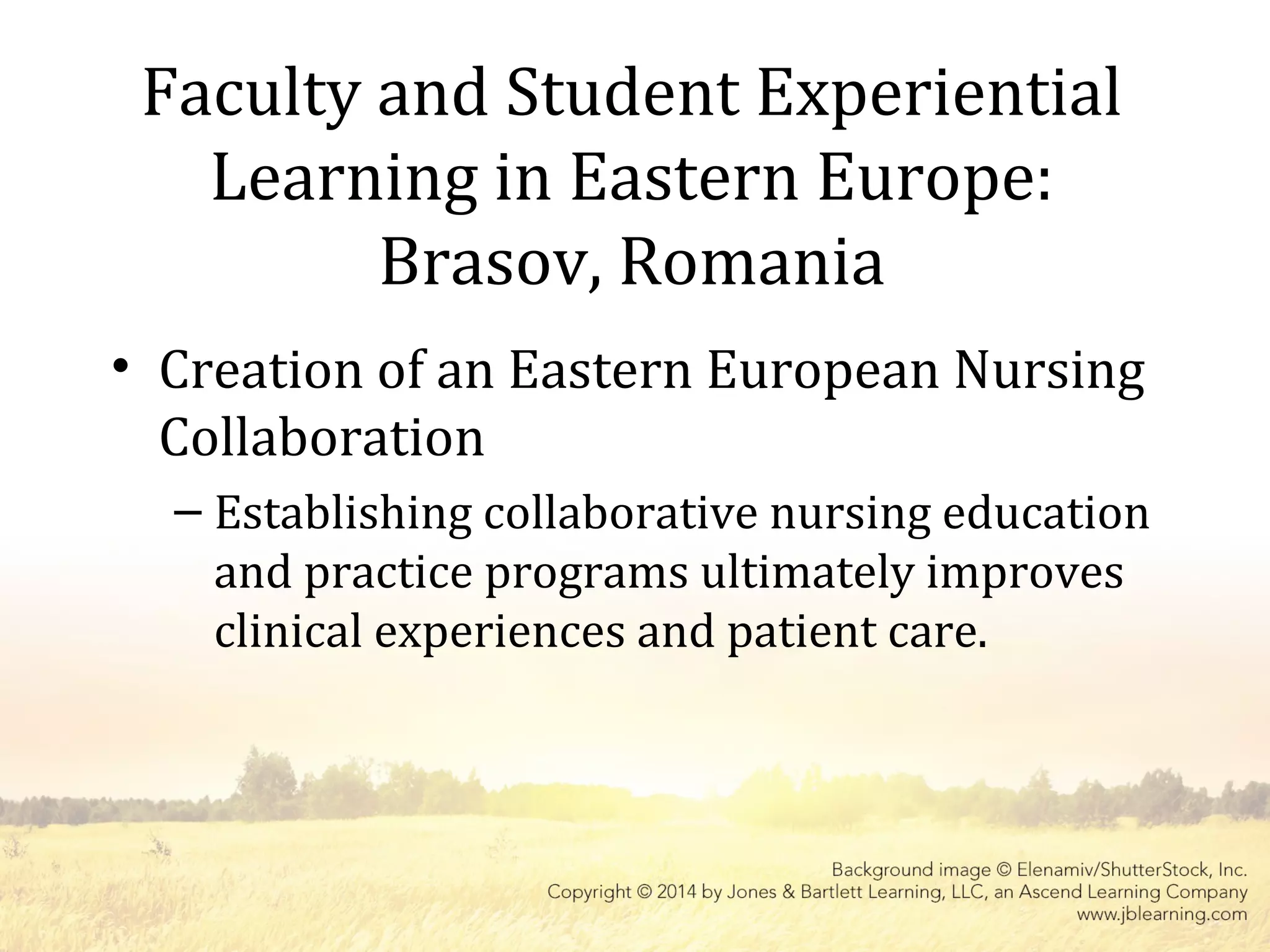 Faculty and Student Experiential
Learning in Eastern Europe:
Brasov, Romania
• Creation of an Eastern European Nursing
Collaboration
– Establishing collaborative nursing education
and practice programs ultimately improves
clinical experiences and patient care.
 
