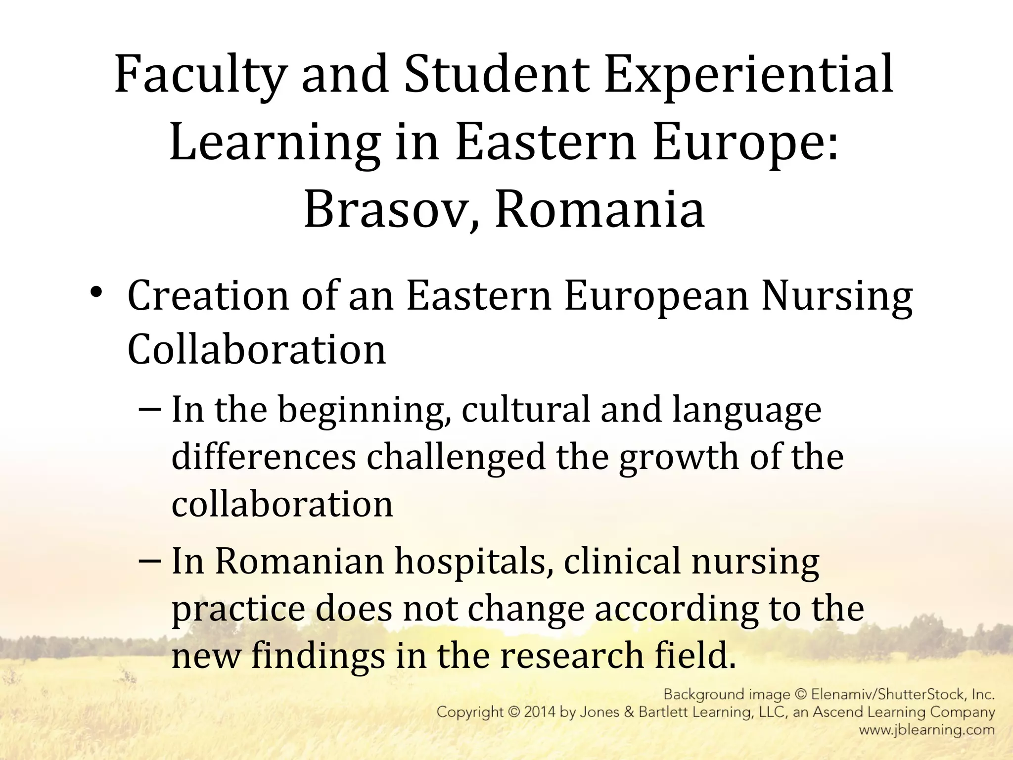 Faculty and Student Experiential
Learning in Eastern Europe:
Brasov, Romania
• Creation of an Eastern European Nursing
Collaboration
– In the beginning, cultural and language
differences challenged the growth of the
collaboration
– In Romanian hospitals, clinical nursing
practice does not change according to the
new findings in the research field.
 