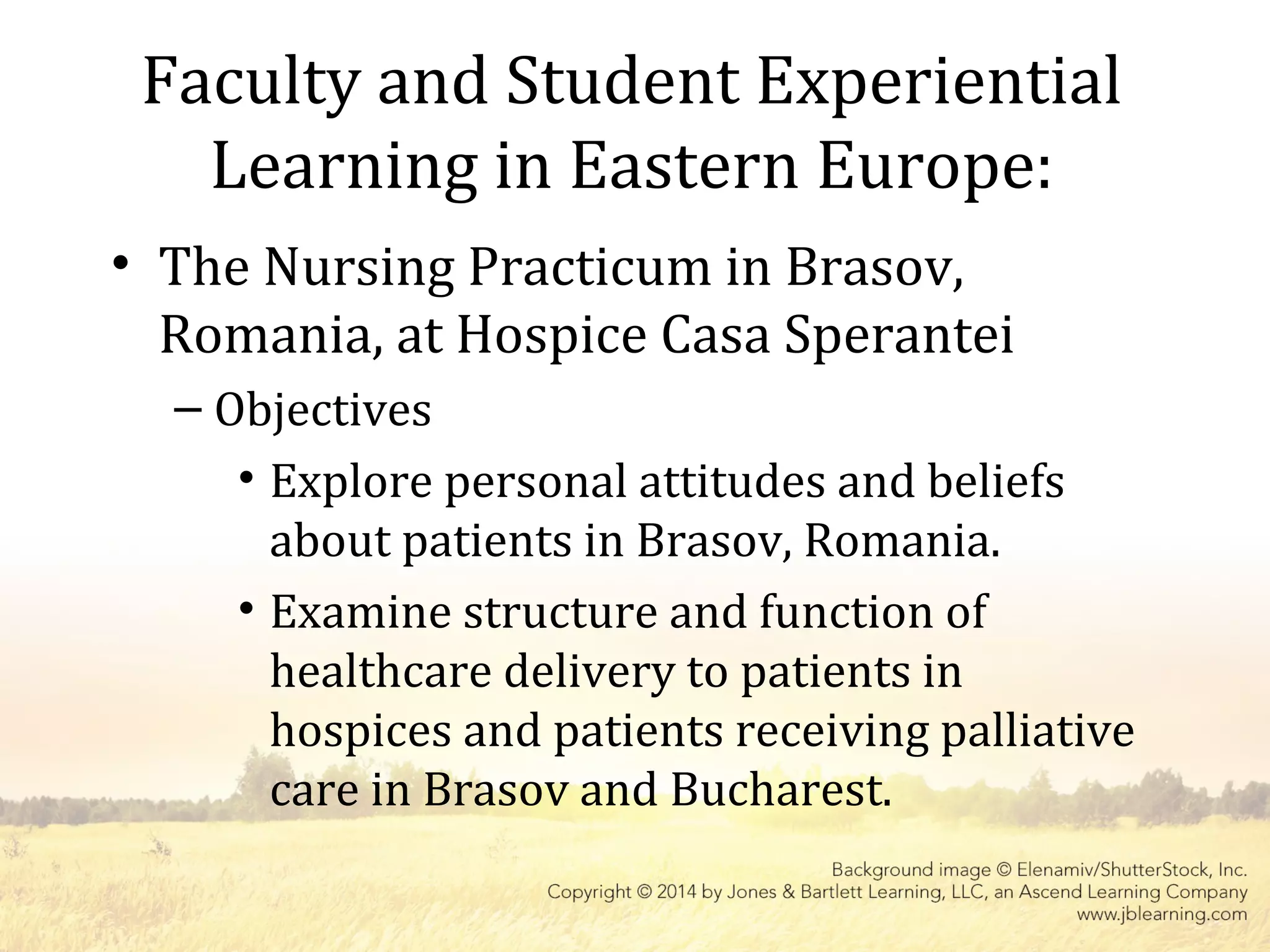 Faculty and Student Experiential
Learning in Eastern Europe:
• The Nursing Practicum in Brasov,
Romania, at Hospice Casa Sperantei
– Objectives
• Explore personal attitudes and beliefs
about patients in Brasov, Romania.
• Examine structure and function of
healthcare delivery to patients in
hospices and patients receiving palliative
care in Brasov and Bucharest.
 
